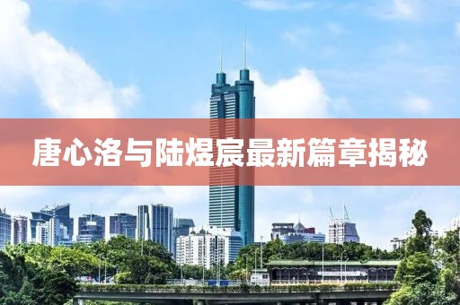 唐心洛与陆煜宸最新篇章揭秘