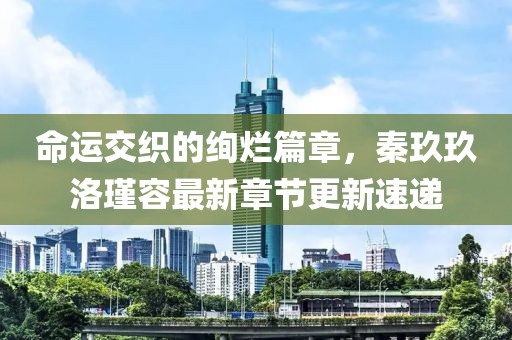 命运交织的绚烂篇章，秦玖玖洛瑾容最新章节更新速递