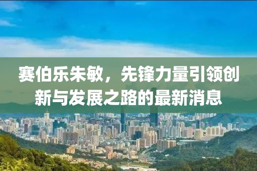 赛伯乐朱敏，先锋力量引领创新与发展之路的最新消息