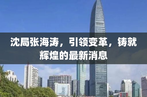 沈局张海涛，引领变革，铸就辉煌的最新消息