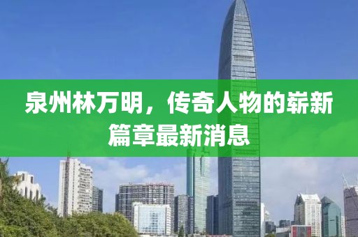 泉州林万明，传奇人物的崭新篇章最新消息