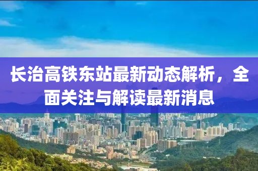 长治高铁东站最新动态解析，全面关注与解读最新消息