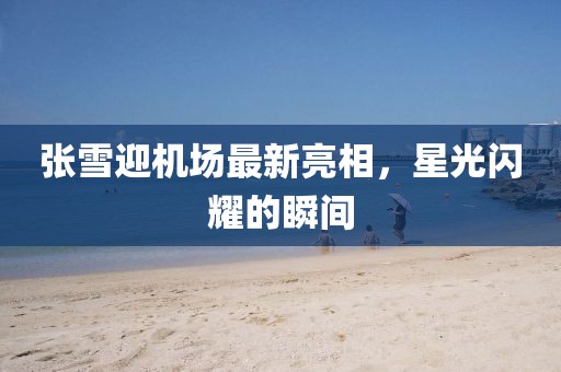 张雪迎机场最新亮相，星光闪耀的瞬间