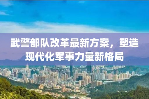 武警部队改革最新方案，塑造现代化军事力量新格局