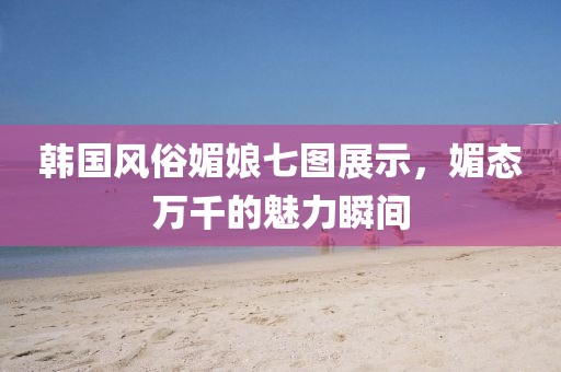 韩国风俗媚娘七图展示，媚态万千的魅力瞬间