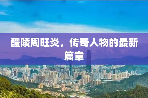 醴陵周旺炎，传奇人物的最新篇章