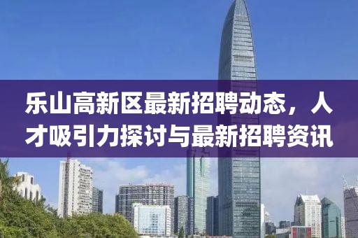 乐山高新区最新招聘动态，人才吸引力探讨与最新招聘资讯
