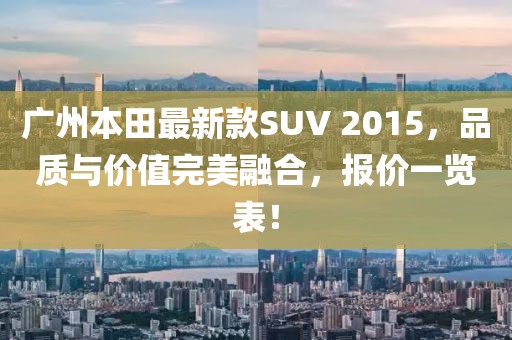 广州本田最新款SUV 2015，品质与价值完美融合，报价一览表！