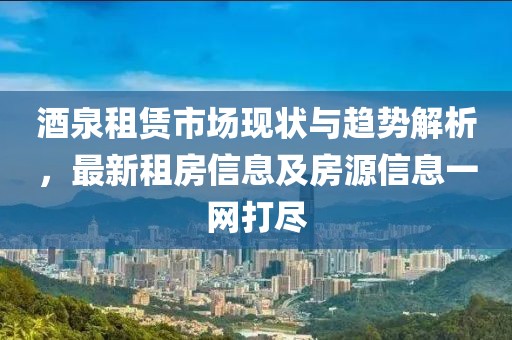 酒泉租赁市场现状与趋势解析，最新租房信息及房源信息一网打尽