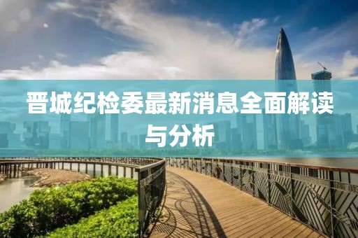 晋城纪检委最新消息全面解读与分析