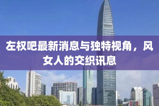 左权吧最新消息与独特视角，风女人的交织讯息
