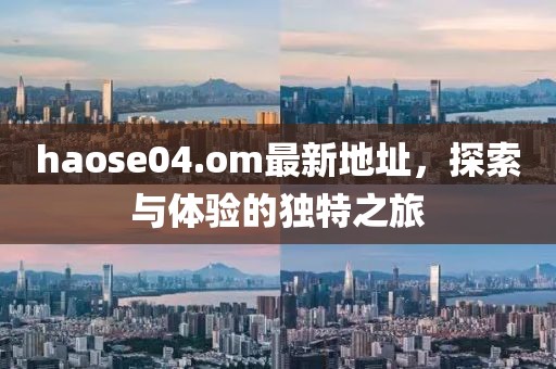 haose04.om最新地址，探索与体验的独特之旅