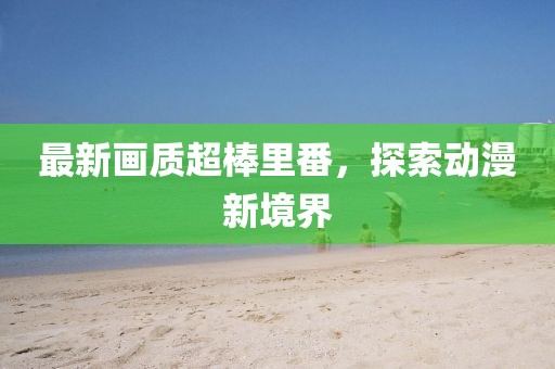 最新画质超棒里番，探索动漫新境界