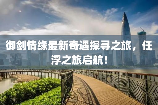 御剑情缘最新奇遇探寻之旅，任浮之旅启航！