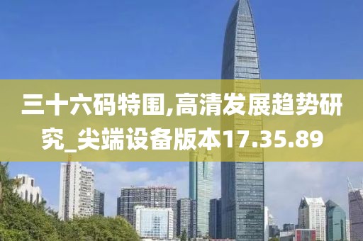 三十六码特围,高清发展趋势研究_尖端设备版本17.35.89
