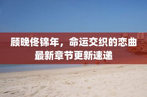 顾晚佟锦年，命运交织的恋曲最新章节更新速递