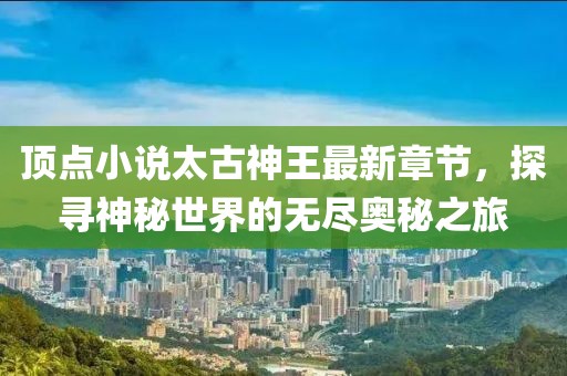 顶点小说太古神王最新章节，探寻神秘世界的无尽奥秘之旅