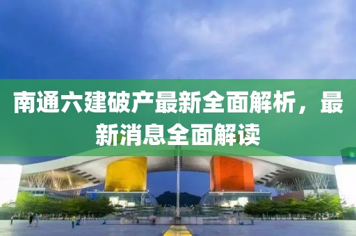 南通六建破产最新全面解析，最新消息全面解读