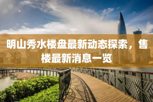 明山秀水楼盘最新动态探索，售楼最新消息一览