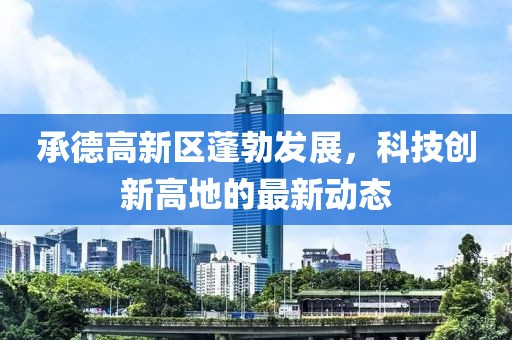 承德高新区蓬勃发展，科技创新高地的最新动态