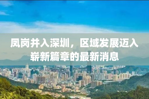 凤岗并入深圳，区域发展迈入崭新篇章的最新消息