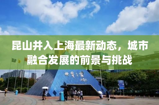昆山并入上海最新动态，城市融合发展的前景与挑战