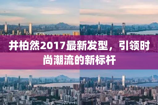 井柏然2017最新发型，引领时尚潮流的新标杆