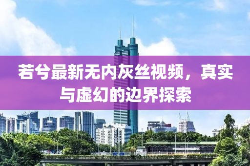 若兮最新无内灰丝视频，真实与虚幻的边界探索