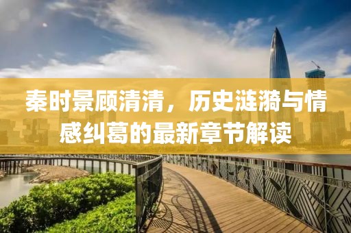 秦时景顾清清，历史涟漪与情感纠葛的最新章节解读