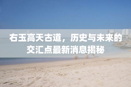 右玉高天古道，历史与未来的交汇点最新消息揭秘