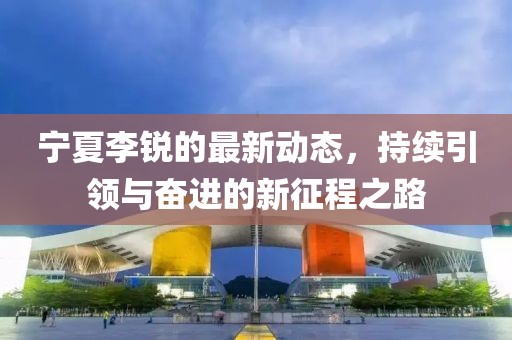 宁夏李锐的最新动态，持续引领与奋进的新征程之路