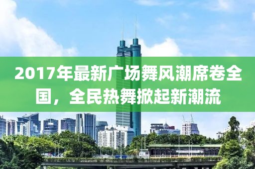2017年最新广场舞风潮席卷全国，全民热舞掀起新潮流