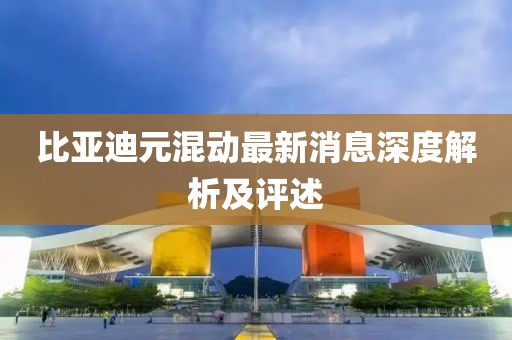 比亚迪元混动最新消息深度解析及评述