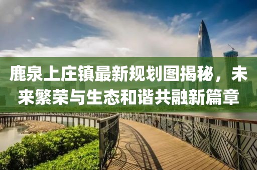 鹿泉上庄镇最新规划图揭秘，未来繁荣与生态和谐共融新篇章
