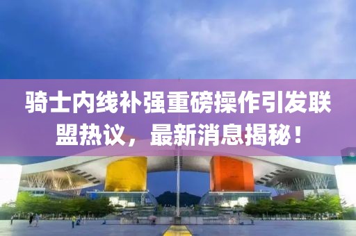 骑士内线补强重磅操作引发联盟热议，最新消息揭秘！