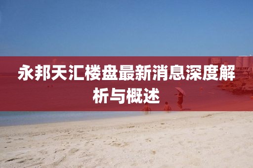 永邦天汇楼盘最新消息深度解析与概述