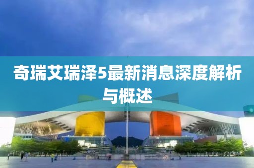 奇瑞艾瑞泽5最新消息深度解析与概述