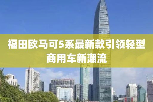 福田欧马可5系最新款引领轻型商用车新潮流