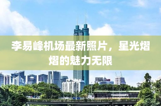 李易峰机场最新照片，星光熠熠的魅力无限