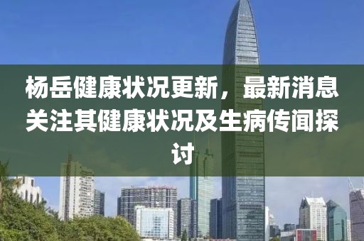杨岳健康状况更新，最新消息关注其健康状况及生病传闻探讨