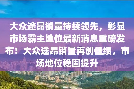 大众途昂销量持续领先，彰显市场霸主地位最新消息重磅发布！大众途昂销量再创佳绩，市场地位稳固提升
