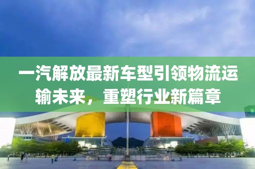 一汽解放最新车型引领物流运输未来，重塑行业新篇章
