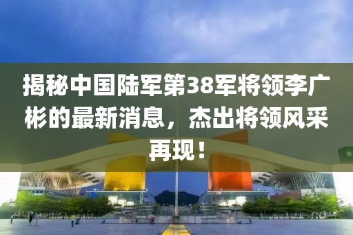 揭秘中国陆军第38军将领李广彬的最新消息，杰出将领风采再现！