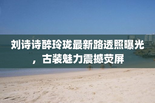 刘诗诗醉玲珑最新路透照曝光，古装魅力震撼荧屏