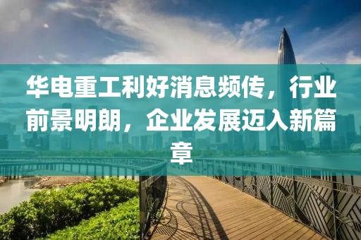 华电重工利好消息频传，行业前景明朗，企业发展迈入新篇章