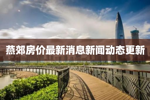 燕郊房价最新消息新闻动态更新