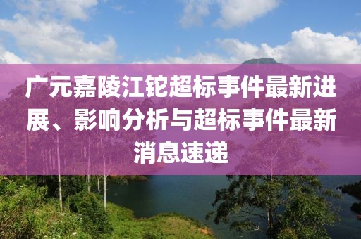 广元嘉陵江铊超标事件最新进展、影响分析与超标事件最新消息速递