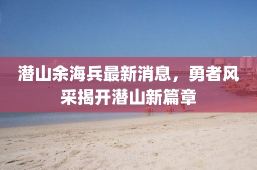 潜山余海兵最新消息，勇者风采揭开潜山新篇章
