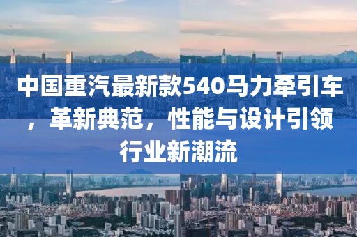 中国重汽最新款540马力牵引车，革新典范，性能与设计引领行业新潮流