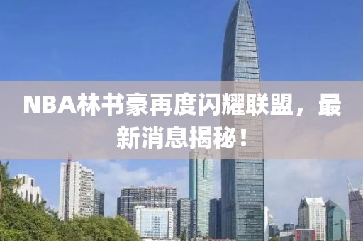 NBA林书豪再度闪耀联盟，最新消息揭秘！